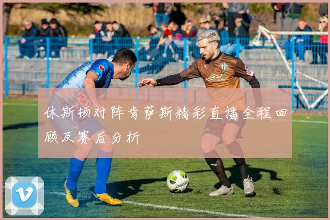 休斯顿对阵肯萨斯精彩直播全程回顾及赛后分析