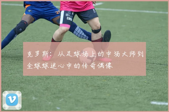 克罗斯：从足球场上的中场大师到全球球迷心中的传奇偶像