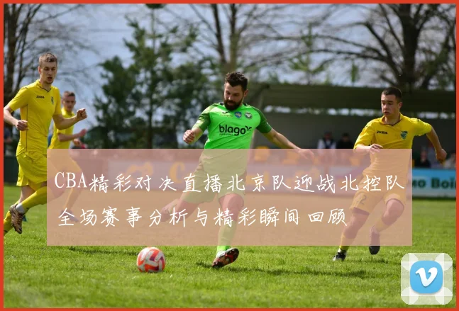 CBA精彩对决直播北京队迎战北控队全场赛事分析与精彩瞬间回顾