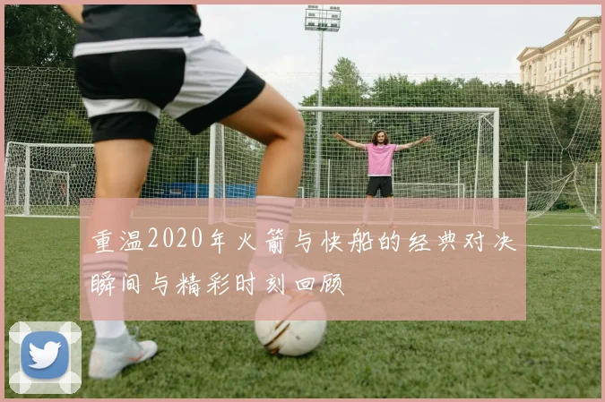 重温2020年火箭与快船的经典对决瞬间与精彩时刻回顾