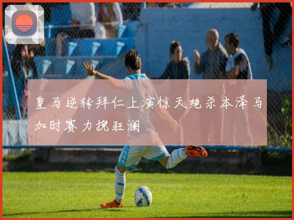 皇马逆转拜仁上演惊天绝杀本泽马加时赛力挽狂澜