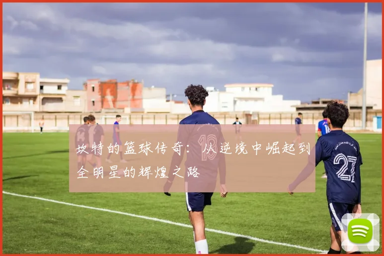 坎特的篮球传奇：从逆境中崛起到全明星的辉煌之路