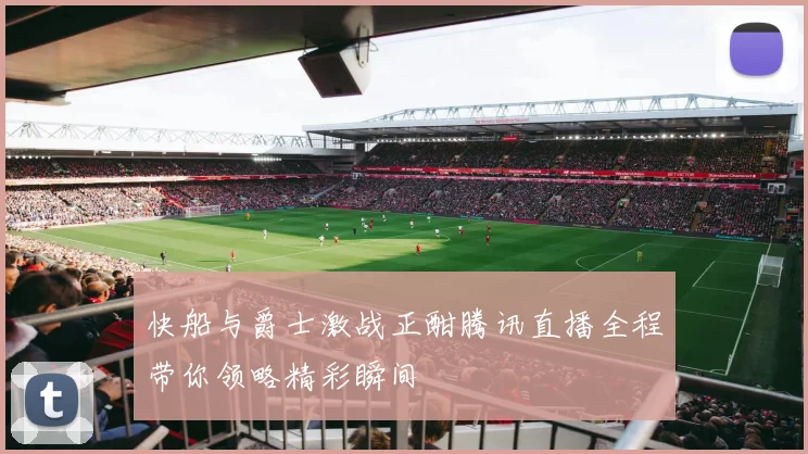 快船与爵士激战正酣腾讯直播全程带你领略精彩瞬间