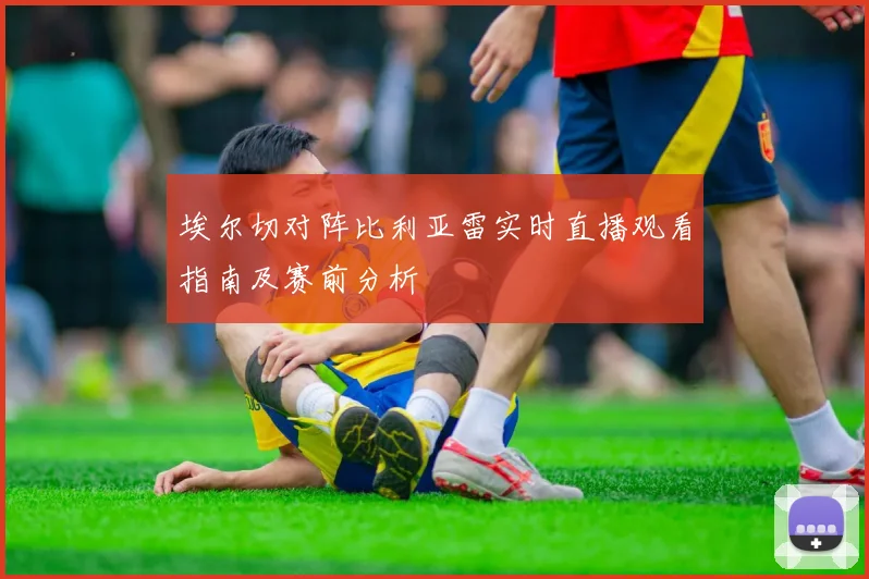 埃尔切对阵比利亚雷实时直播观看指南及赛前分析