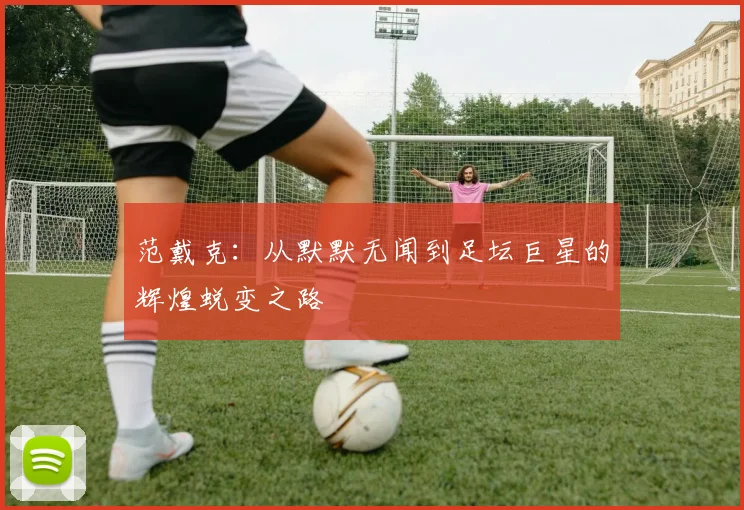 范戴克：从默默无闻到足坛巨星的辉煌蜕变之路