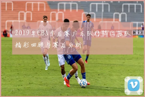2019年CBA季后赛广东队对阵江苏队精彩回顾与赛后分析