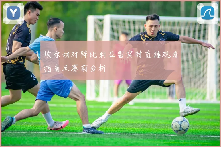 埃尔切对阵比利亚雷实时直播观看指南及赛前分析