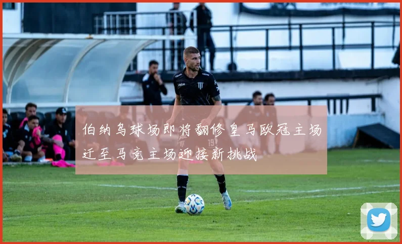 伯纳乌球场即将翻修皇马欧冠主场迁至马竞主场迎接新挑战