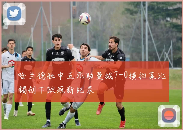 哈兰德独中五元助曼城7-0横扫莱比锡创下欧冠新纪录